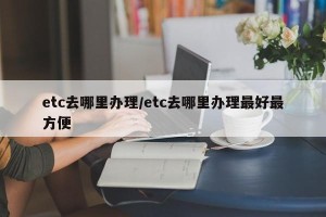 etc去哪里办理/etc去哪里办理最好最方便
