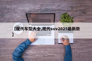 【现代车型大全,现代suv2025最新款】