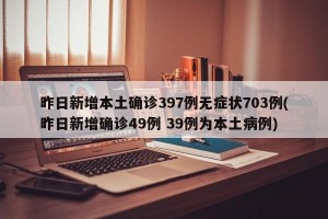 昨日新增本土确诊397例无症状703例(昨日新增确诊49例 39例为本土病例)