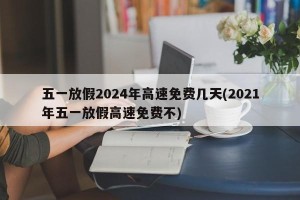 五一放假2024年高速免费几天(2021年五一放假高速免费不)