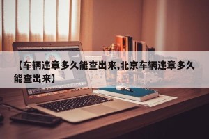 【车辆违章多久能查出来,北京车辆违章多久能查出来】
