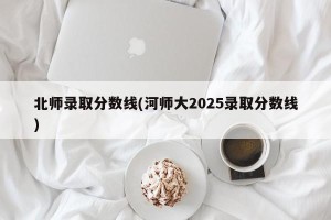 北师录取分数线(河师大2025录取分数线)