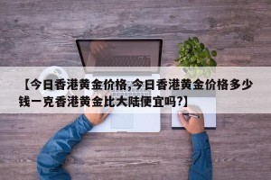 【今日香港黄金价格,今日香港黄金价格多少钱一克香港黄金比大陆便宜吗?】
