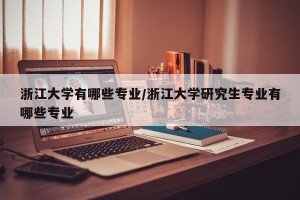 浙江大学有哪些专业/浙江大学研究生专业有哪些专业