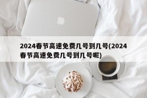 2024春节高速免费几号到几号(2024春节高速免费几号到几号呢)