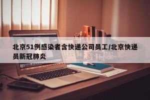 北京51例感染者含快递公司员工/北京快递员新冠肺炎