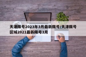 天津限号2023年3月最新限号/天津限号区域2021最新限号3月