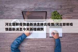 河北邯郸疫情最新消息肺炎疫情/河北邯郸疫情最新消息今天新增病例