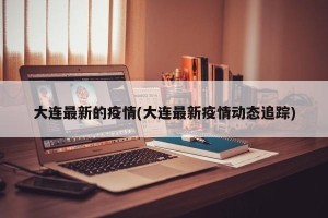 大连最新的疫情(大连最新疫情动态追踪)