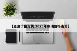 【原油价格走势,2025年原油价格走势】