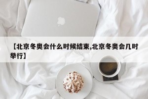 【北京冬奥会什么时候结束,北京冬奥会几时举行】