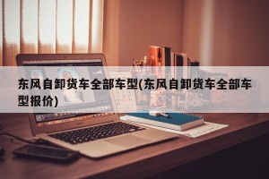 东风自卸货车全部车型(东风自卸货车全部车型报价)