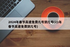 2024年春节高速免费几号到几号(21年春节高速免费到几号)