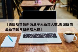 【美国疫情最新消息今天新增人数,美国疫情最新情况今日新增人数】