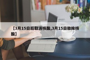 【3月15日后取消核酸,3月15日撤除核酸】