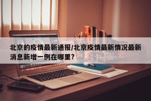 北京的疫情最新通报/北京疫情最新情况最新消息新增一例在哪里?