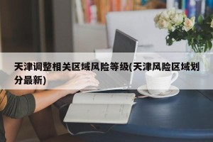 天津调整相关区域风险等级(天津风险区域划分最新)