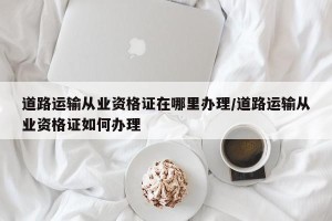 道路运输从业资格证在哪里办理/道路运输从业资格证如何办理