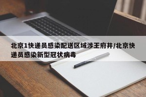北京1快递员感染配送区域涉王府井/北京快递员感染新型冠状病毒
