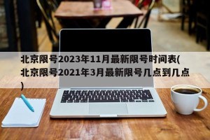 北京限号2023年11月最新限号时间表(北京限号2021年3月最新限号几点到几点)