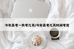 今年高考一共考几天/今年高考几天时间考完