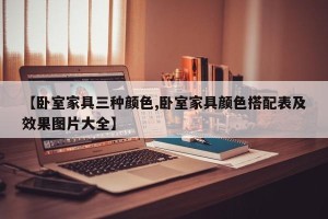 【卧室家具三种颜色,卧室家具颜色搭配表及效果图片大全】