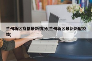 兰州新区疫情最新情况(兰州新区最新新冠疫情)
