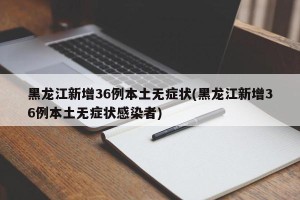 黑龙江新增36例本土无症状(黑龙江新增36例本土无症状感染者)