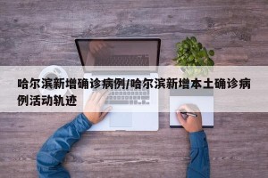 哈尔滨新增确诊病例/哈尔滨新增本土确诊病例活动轨迹