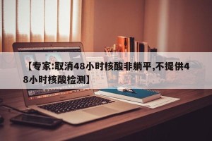 【专家:取消48小时核酸非躺平,不提供48小时核酸检测】