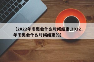 【2022年冬奥会什么时候结束,2022年冬奥会什么时候结束的】