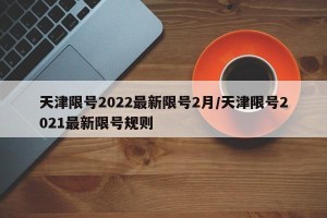 天津限号2022最新限号2月/天津限号2021最新限号规则