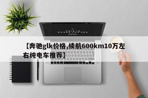 【奔驰glk价格,续航600km10万左右纯电车推荐】