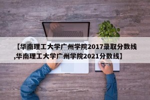 【华南理工大学广州学院2017录取分数线,华南理工大学广州学院2021分数线】