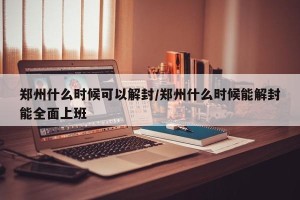 郑州什么时候可以解封/郑州什么时候能解封能全面上班