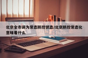 北京全市调为常态防控状态/北京防控常态化意味着什么