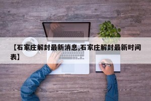 【石家庄解封最新消息,石家庄解封最新时间表】