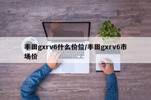 丰田gxrv6什么价位/丰田gxrv6市场价