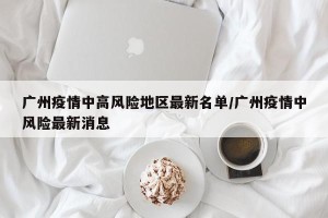 广州疫情中高风险地区最新名单/广州疫情中风险最新消息