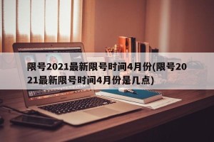 限号2021最新限号时间4月份(限号2021最新限号时间4月份是几点)