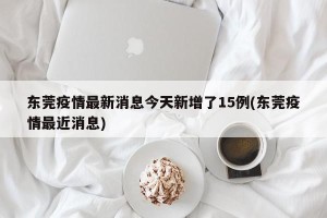 东莞疫情最新消息今天新增了15例(东莞疫情最近消息)