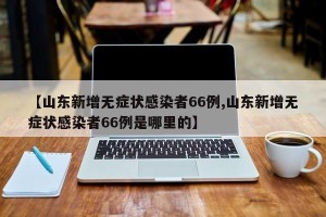 【山东新增无症状感染者66例,山东新增无症状感染者66例是哪里的】