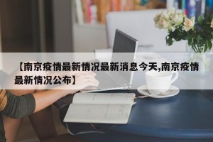 【南京疫情最新情况最新消息今天,南京疫情最新情况公布】