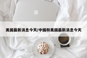 美国最新消息今天/中国和美国最新消息今天