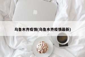 乌鲁木齐疫情(乌鲁木齐疫情最新)