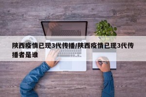 陕西疫情已现3代传播/陕西疫情已现3代传播者是谁