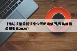 【潍坊疫情最新消息今天新增病例,潍坊疫情最新消息2020】