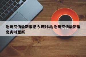 沧州疫情最新消息今天封城/沧州疫情最新消息实时更新
