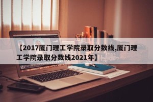 【2017厦门理工学院录取分数线,厦门理工学院录取分数线2021年】