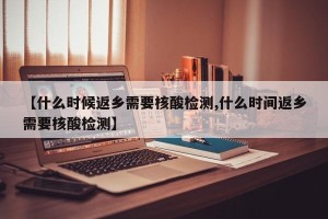 【什么时候返乡需要核酸检测,什么时间返乡需要核酸检测】